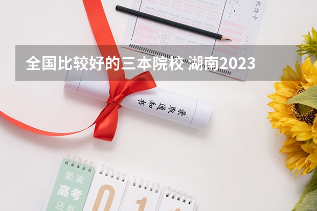 全国比较好的三本院校 湖南2023年三本大学排名及录取分数线