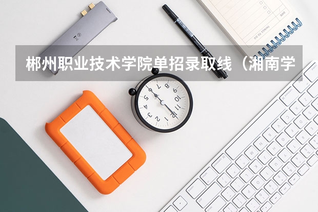 郴州职业技术学院单招录取线（湘南学院录取分数线）