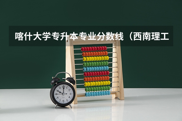 喀什大学专升本专业分数线（西南理工大学新疆录取分数线）