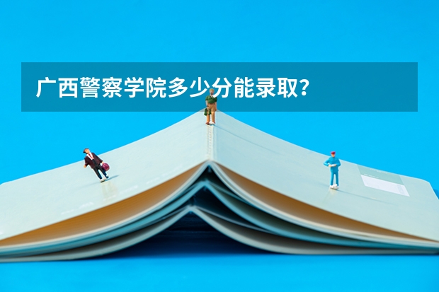 广西警察学院多少分能录取？