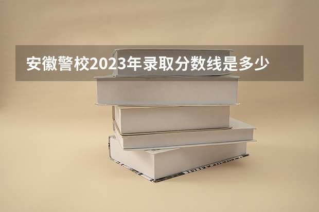 安徽警校2023年录取分数线是多少？