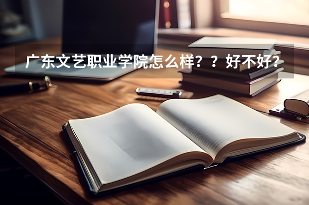 广东文艺职业学院怎么样？？好不好？？今年几分可以进？艺术类的！
