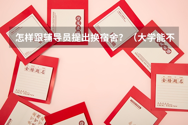 怎样跟辅导员提出换宿舍？（大学能不能换宿舍？）