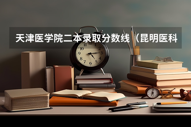 天津医学院二本录取分数线（昆明医科大学二本录取分数线）