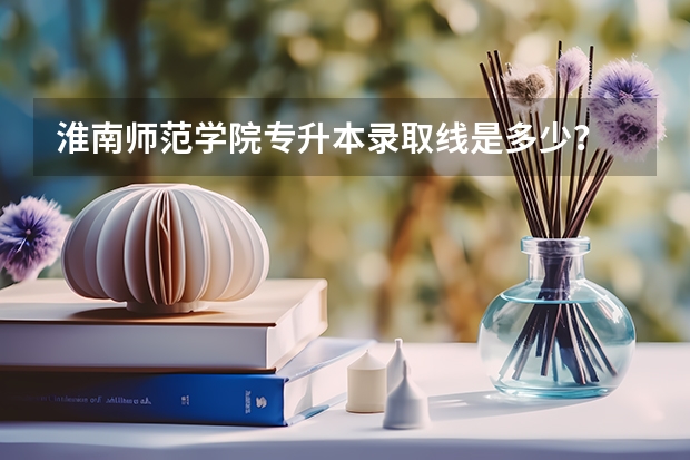 淮南师范学院专升本录取线是多少？