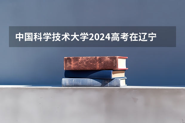 中国科学技术大学2024高考在辽宁招生计划介绍