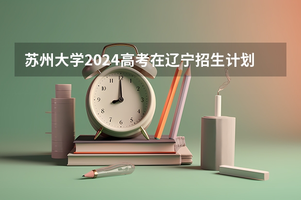 苏州大学2024高考在辽宁招生计划介绍