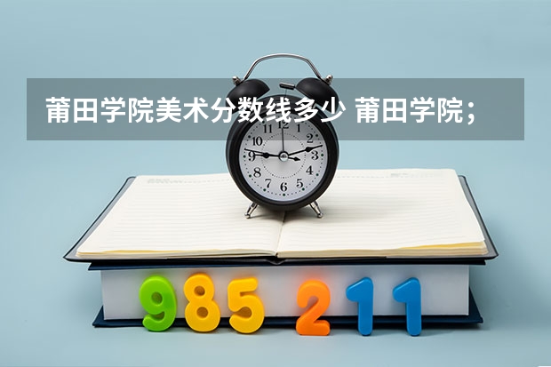 莆田学院美术分数线多少 莆田学院；录取分数线
