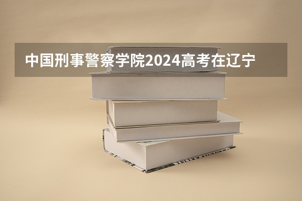 中国刑事警察学院2024高考在辽宁招生计划介绍