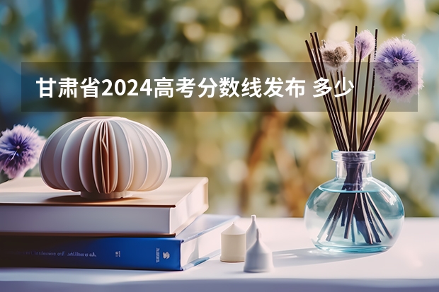 甘肃省2024高考分数线发布 多少分能上一本