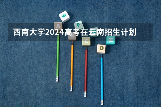 西南大学2024高考在云南招生计划介绍