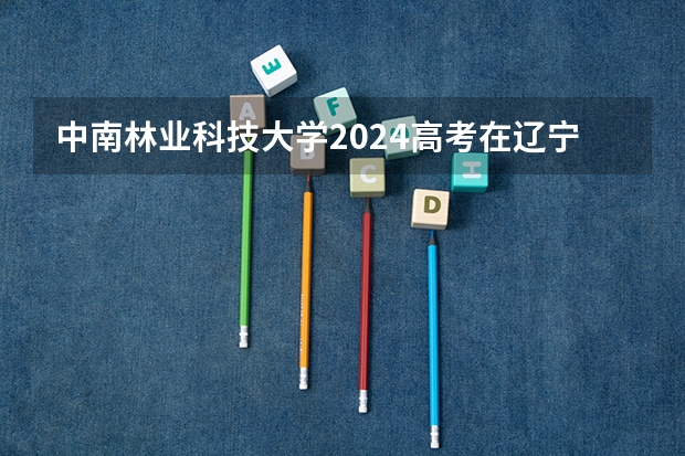 中南林业科技大学2024高考在辽宁招生计划介绍