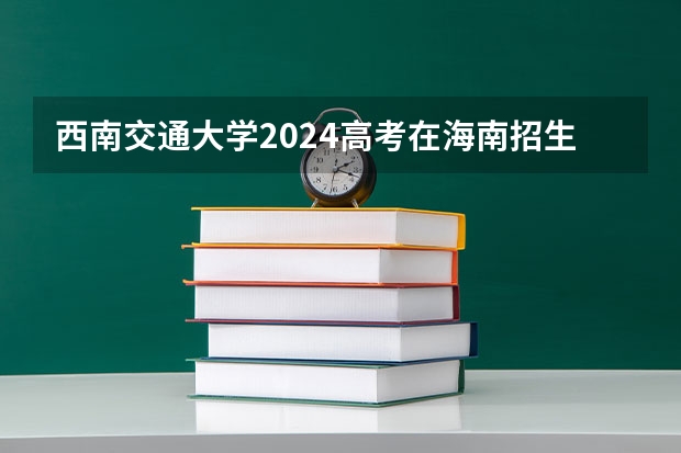 西南交通大学2024高考在海南招生计划介绍