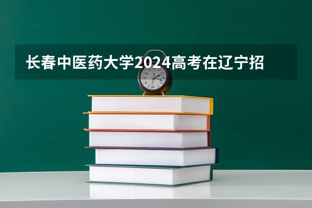 长春中医药大学2024高考在辽宁招生计划介绍