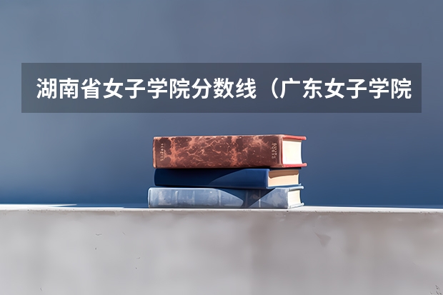 湖南省女子学院分数线（广东女子学院最低录取分数线）