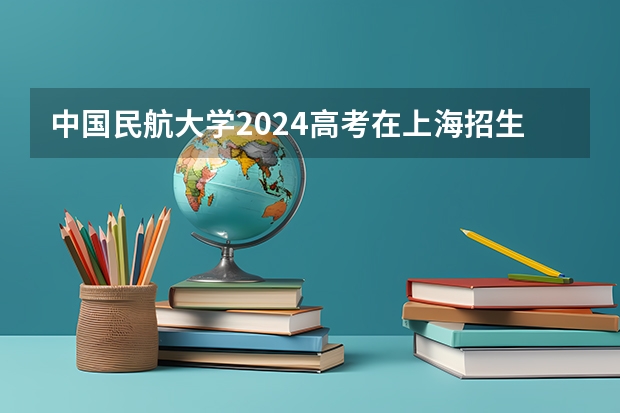 中国民航大学2024高考在上海招生计划介绍