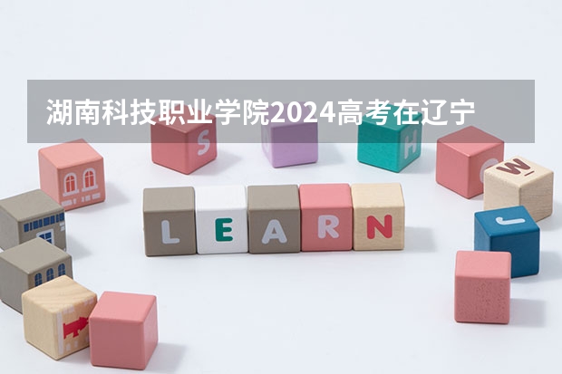 湖南科技职业学院2024高考在辽宁招生计划介绍