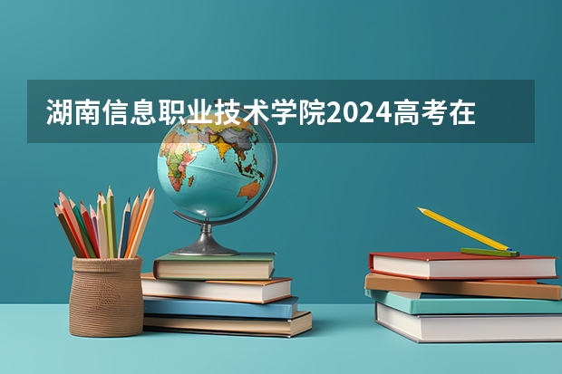 湖南信息职业技术学院2024高考在云南招生计划介绍