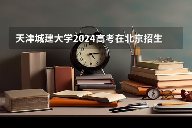 天津城建大学2024高考在北京招生计划介绍