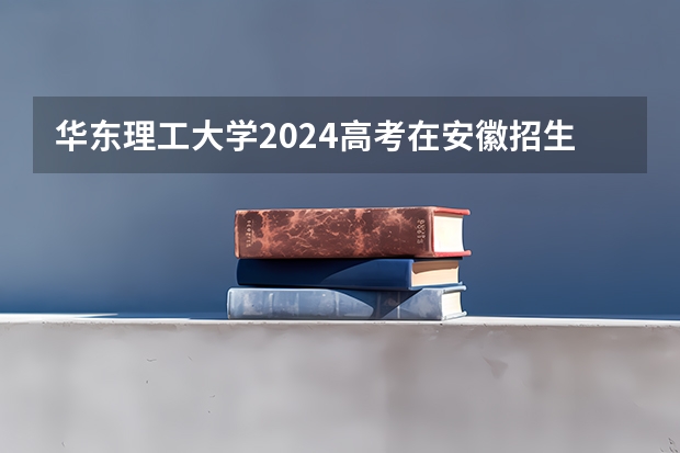 华东理工大学2024高考在安徽招生计划介绍