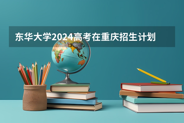 东华大学2024高考在重庆招生计划介绍