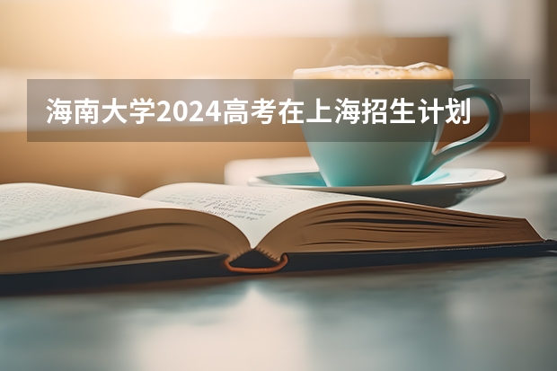 海南大学2024高考在上海招生计划介绍