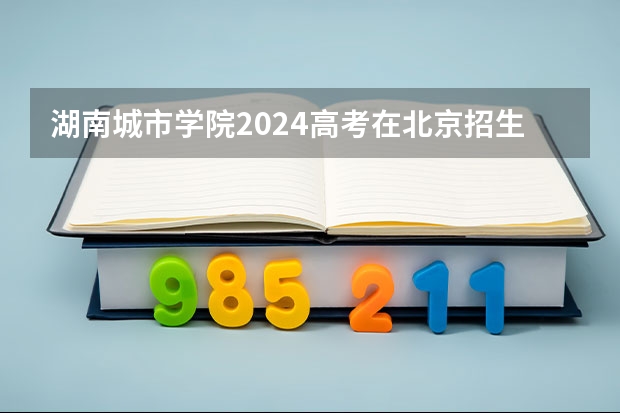 湖南城市学院2024高考在北京招生计划介绍