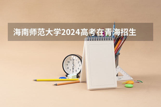 海南师范大学2024高考在青海招生计划介绍