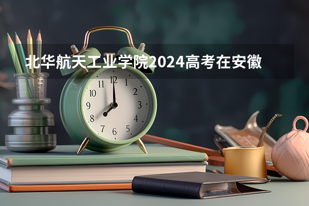 北华航天工业学院2024高考在安徽招生计划介绍