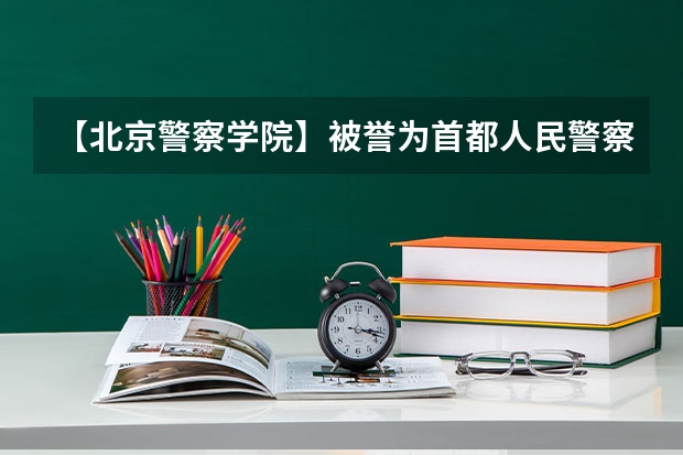 【北京警察学院】被誉为首都人民警察的摇篮，2023录取最高分625 北京警察学院各专业录取分数线