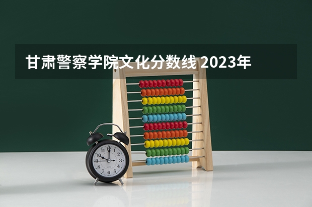 甘肃警察学院文化分数线 2023年甘警院分数线