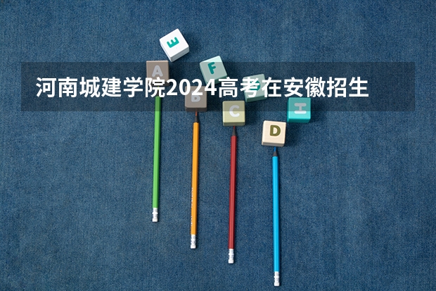 河南城建学院2024高考在安徽招生计划介绍