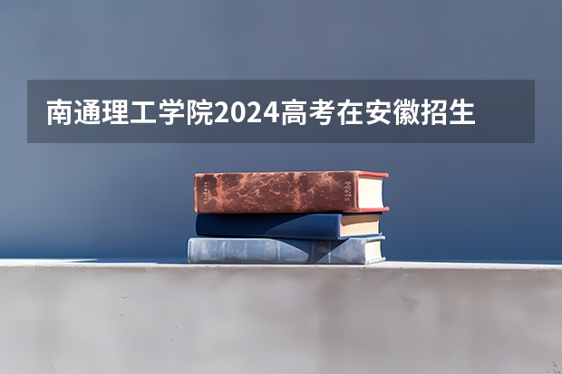 南通理工学院2024高考在安徽招生计划介绍
