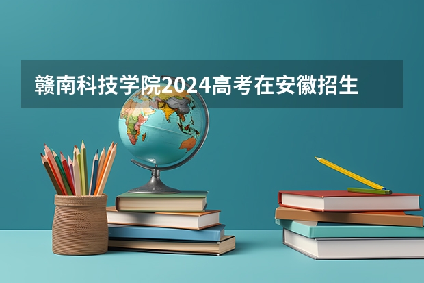 赣南科技学院2024高考在安徽招生计划介绍