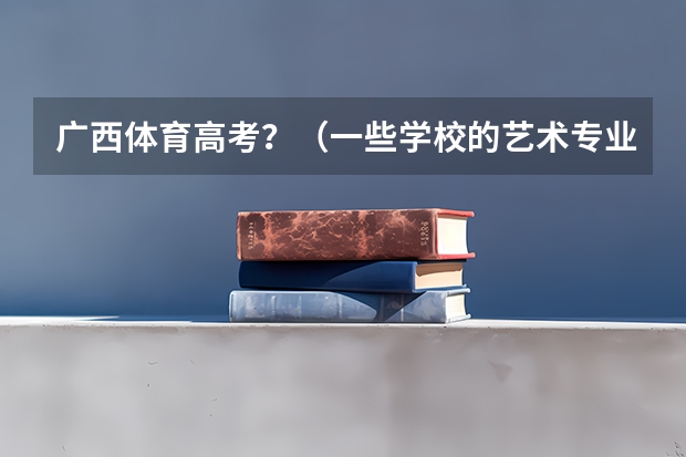 广西体育高考？（一些学校的艺术专业 往年没有显示有广西省的学生被录取 是不是今年也不会有 是不是一直都不会有名额？）