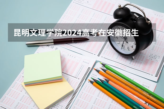昆明文理学院2024高考在安徽招生计划介绍