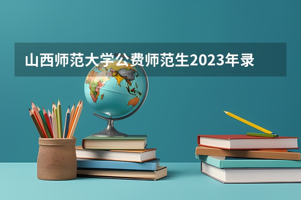 山西师范大学公费师范生2023年录取分数线为多少
