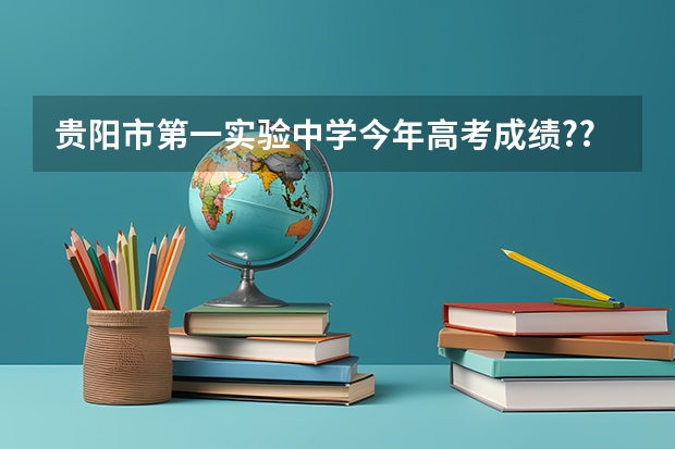 贵阳市第一实验中学今年高考成绩???（贵阳市高考2023时间）