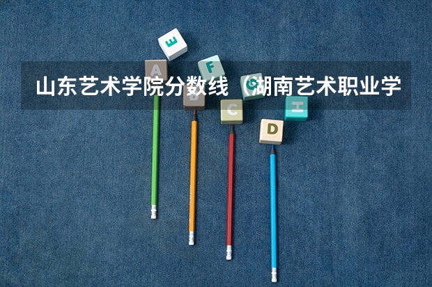山东艺术学院分数线（湖南艺术职业学院去年单招录取分数线）