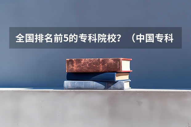 全国排名前5的专科院校？（中国专科院校排名）