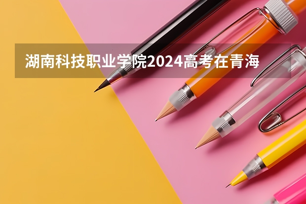 湖南科技职业学院2024高考在青海招生计划介绍