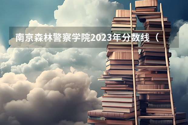 南京森林警察学院2023年分数线（南京森林警察学院录取分数）