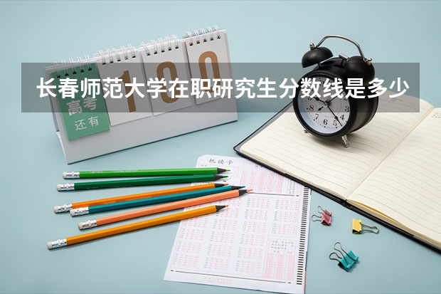 长春师范大学在职研究生分数线是多少？