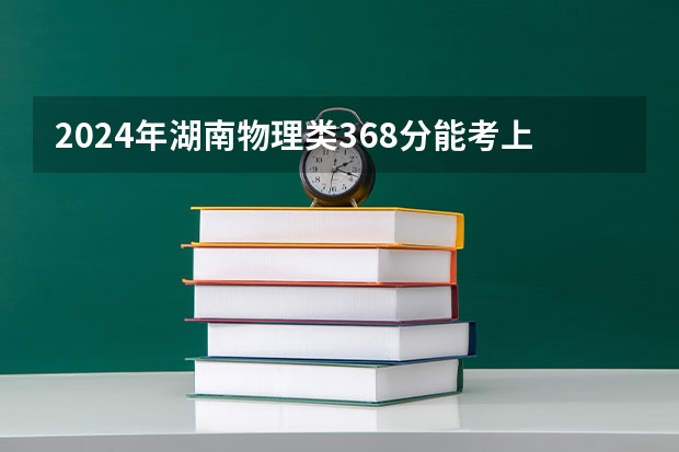 2024年湖南物理类368分能考上什么大学？