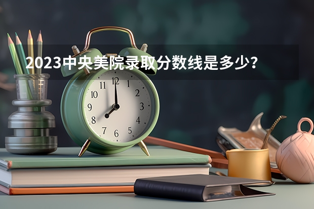 2023中央美院录取分数线是多少？