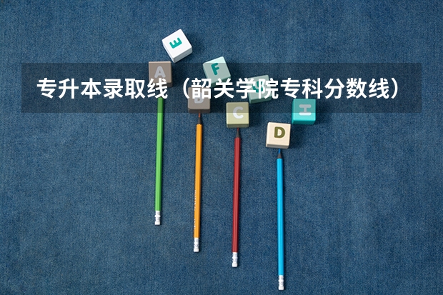 专升本录取线（韶关学院专科分数线）