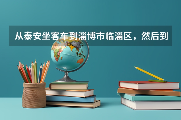 从泰安坐客车到淄博市临淄区，然后到山东化工职业学院怎么走？具体路线
