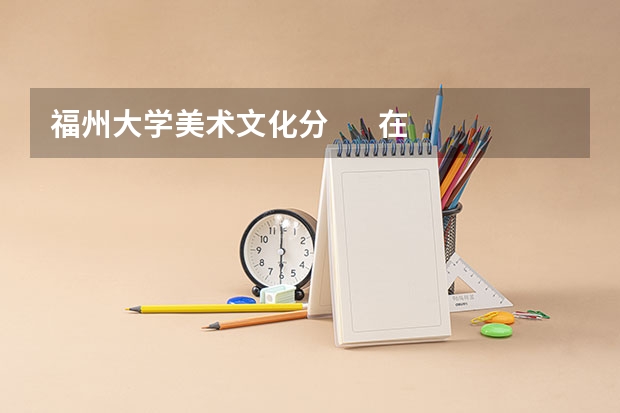 福州大学美术文化分       在湖南招生情况  急求  非常想考（四川美术学院环境设计系包含内容）