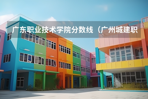 广东职业技术学院分数线（广州城建职业技术学校录取线）