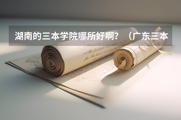 湖南的三本学院哪所好啊？（广东三本大学排名及分数线）